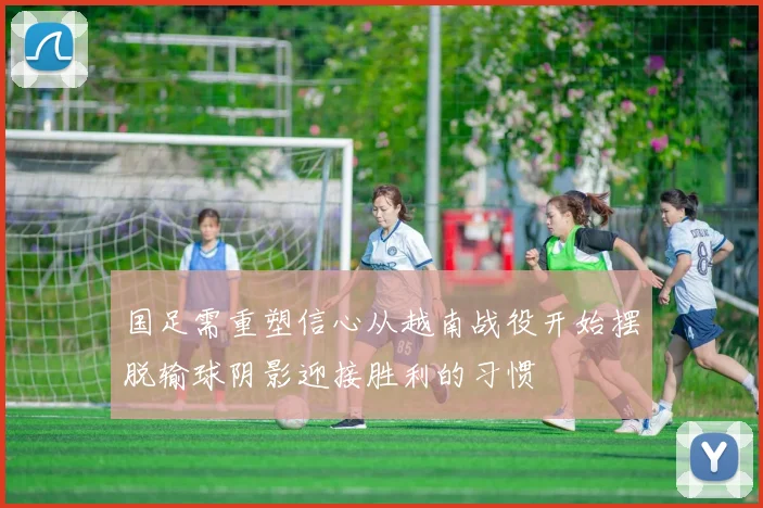 国足需重塑信心从越南战役开始摆脱输球阴影迎接胜利的习惯