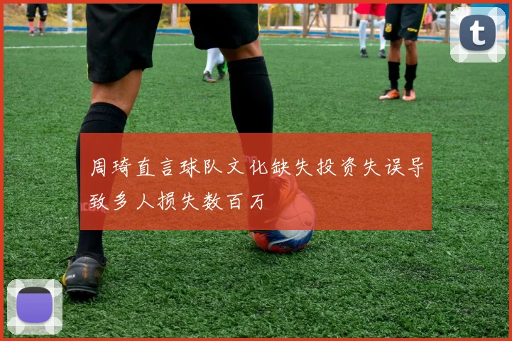 周琦直言球队文化缺失投资失误导致多人损失数百万
