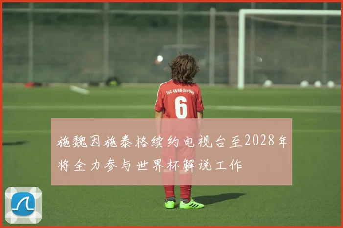 施魏因施泰格续约电视台至2028年将全力参与世界杯解说工作