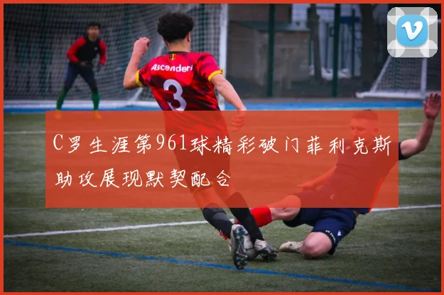 C罗生涯第961球精彩破门菲利克斯助攻展现默契配合